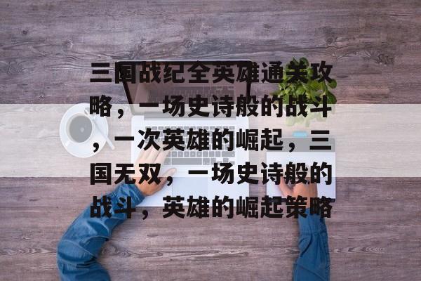 三国战纪全英雄通关攻略,一场史诗般的战斗,一次英雄的崛起,三国无双,一场史诗般的战斗,英雄的崛起策略 三国战纪全英雄通关攻略,一场史诗般的战斗,一次英雄的崛起,三国无双,一场史诗般的战斗,英雄的崛起策略