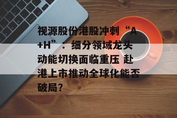 视源股份港股冲刺“A+H”:细分领域龙头动能切换面临重压 赴港上市推动全球化能否破局? 视源股份港股冲刺“A+H”:细分领域龙头动能切换面临重压 赴港上市推动全球化能否破局?