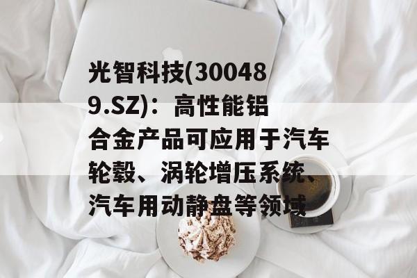 光智科技(300489.SZ)：高性能铝合金产品可应用于汽车轮毂、涡轮增压系统、汽车用动静盘等领域
