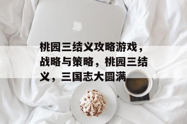 桃园三结义攻略游戏，战略与策略，桃园三结义，三国志大圆满