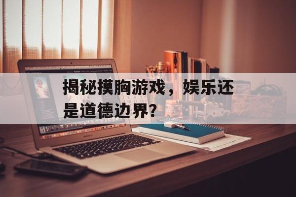 揭秘摸胸游戏,娱乐还是道德边界? 揭秘摸胸游戏,娱乐还是道德边界?