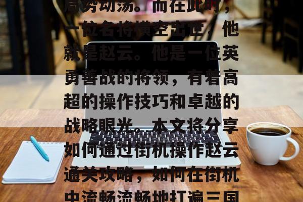 三国时期,群雄割据,局势动荡。而在此时,一位名将横空出世,他就是赵云。他是一位英勇善战的将领,有着高超的操作技巧和卓越的战略眼光。本文将分享如何通过街机操作赵云通关攻略,如何在街机中流畅流畅地打遍三国三国 三国时期,群雄割据,局势动荡。而在此时,一位名将横空出世,他就是赵云。他是一位英勇善战的将领,有着高超的操作技巧和卓越的战略眼光。本文将分享如何通过街机操作赵云通关攻略,如何在街机中流畅流畅地打遍三国三国