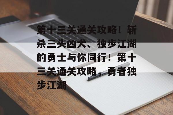 第十三关通关攻略!斩杀三头凶犬、独步江湖的勇士与你同行!第十三关通关攻略,勇者独步江湖 第十三关通关攻略!斩杀三头凶犬、独步江湖的勇士与你同行!第十三关通关攻略,勇者独步江湖