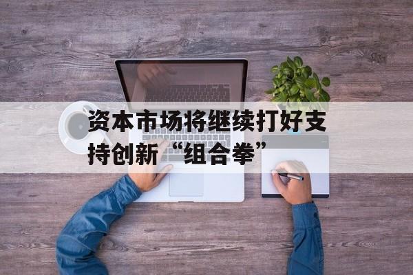 资本市场将继续打好支持创新“组合拳” 资本市场将继续打好支持创新“组合拳”