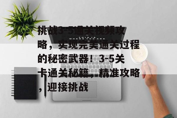 挑战3-5通关视频攻略，实现完美通关过程的秘密武器！3-5关卡通关秘籍，精准攻略，迎接挑战