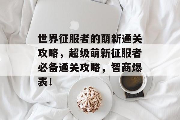 世界征服者的萌新通关攻略，超级萌新征服者必备通关攻略，智商爆表！