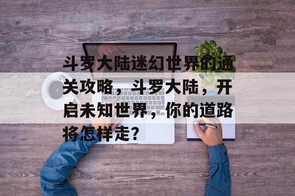 斗罗大陆迷幻世界的通关攻略,斗罗大陆,开启未知世界,你的道路将怎样走? 斗罗大陆迷幻世界的通关攻略,斗罗大陆,开启未知世界,你的道路将怎样走?