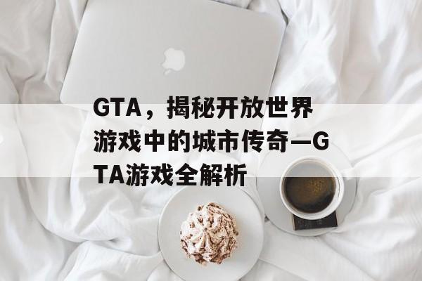 GTA,揭秘开放世界游戏中的城市传奇—GTA游戏全解析 GTA,揭秘开放世界游戏中的城市传奇—GTA游戏全解析