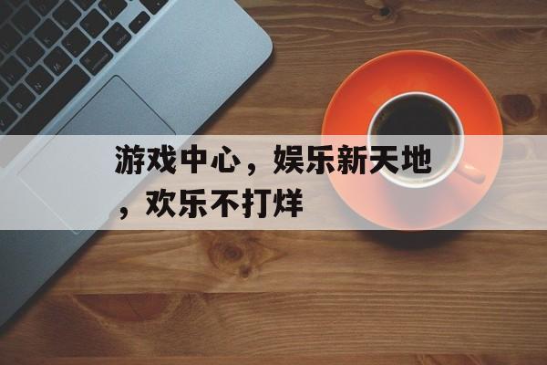 游戏中心，娱乐新天地，欢乐不打烊
