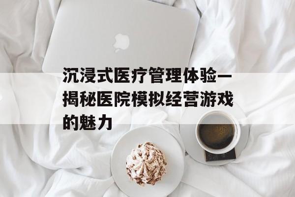 沉浸式医疗管理体验—揭秘医院模拟经营游戏的魅力 沉浸式医疗管理体验—揭秘医院模拟经营游戏的魅力