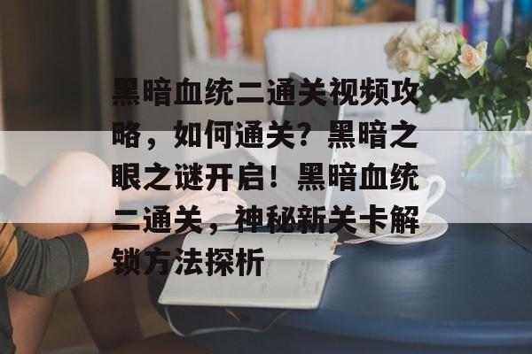 黑暗血统二通关视频攻略，如何通关？黑暗之眼之谜开启！黑暗血统二通关，神秘新关卡解锁方法探析