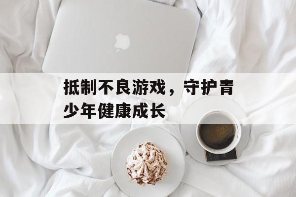 抵制不良游戏,守护青少年健康成长 抵制不良游戏,守护青少年健康成长