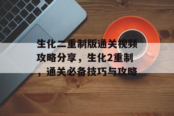 生化二重制版通关视频攻略分享,生化2重制,通关必备技巧与攻略 生化二重制版通关视频攻略分享,生化2重制,通关必备技巧与攻略