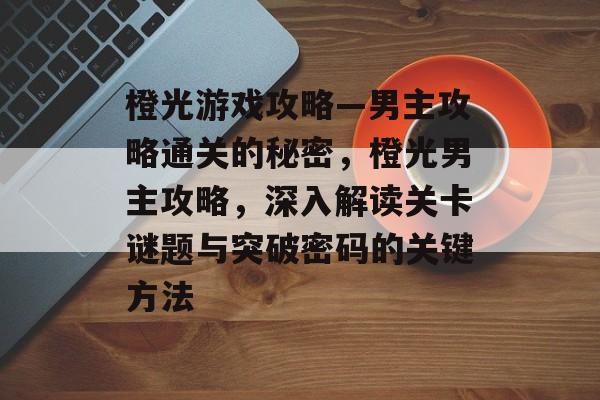 橙光游戏攻略—男主攻略通关的秘密，橙光男主攻略，深入解读关卡谜题与突破密码的关键方法