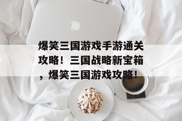 爆笑三国游戏手游通关攻略!三国战略新宝箱,爆笑三国游戏攻略! 爆笑三国游戏手游通关攻略!三国战略新宝箱,爆笑三国游戏攻略!
