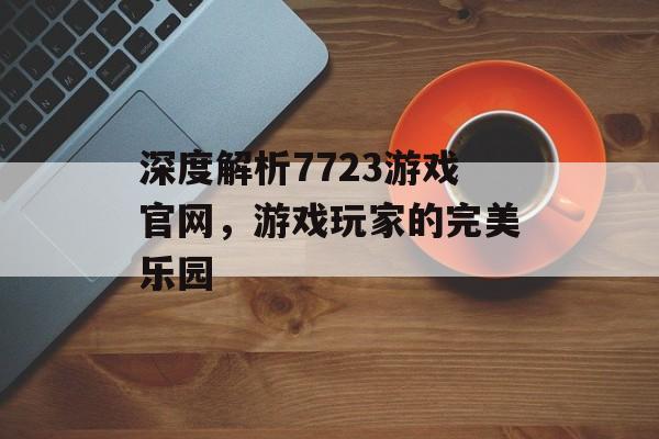 深度解析7723游戏官网,游戏玩家的完美乐园 深度解析7723游戏官网,游戏玩家的完美乐园