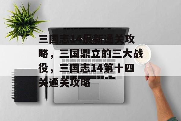 三国志14最新通关攻略,三国鼎立的三大战役,三国志14第十四关通关攻略 三国志14最新通关攻略,三国鼎立的三大战役,三国志14第十四关通关攻略