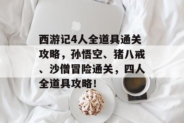 西游记4人全道具通关攻略,孙悟空、猪八戒、沙僧冒险通关,四人全道具攻略! 西游记4人全道具通关攻略,孙悟空、猪八戒、沙僧冒险通关,四人全道具攻略!