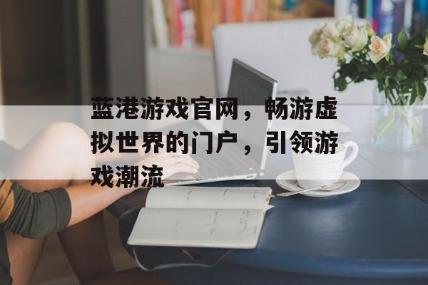 蓝港游戏官网,畅游虚拟世界的门户,引领游戏潮流 蓝港游戏官网,畅游虚拟世界的门户,引领游戏潮流