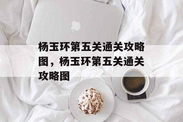 杨玉环第五关通关攻略图,杨玉环第五关通关攻略图 杨玉环第五关通关攻略图,杨玉环第五关通关攻略图