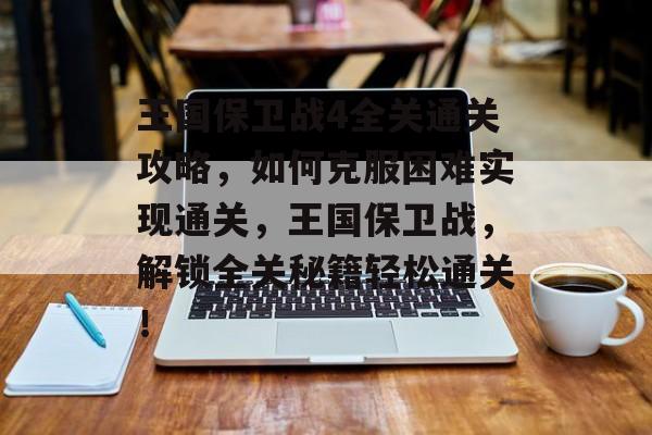 王国保卫战4全关通关攻略,如何克服困难实现通关,王国保卫战,解锁全关秘籍轻松通关! 王国保卫战4全关通关攻略,如何克服困难实现通关,王国保卫战,解锁全关秘籍轻松通关!