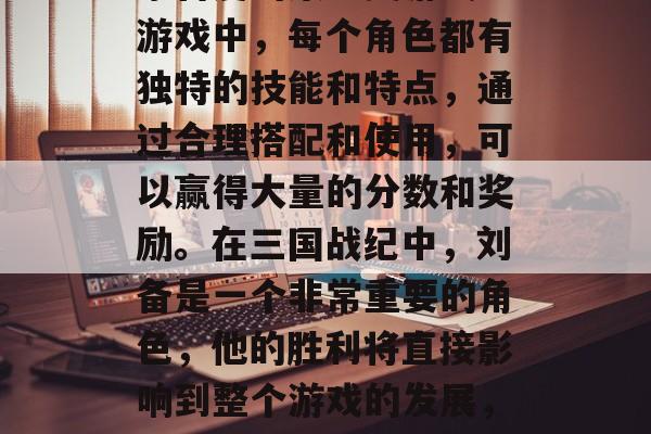 三国战纪是一款备受玩家喜爱的策略类游戏。游戏中,每个角色都有独特的技能和特点,通过合理搭配和使用,可以赢得大量的分数和奖励。在三国战纪中,刘备是一个非常重要的角色,他的胜利将直接影响到整个游戏的发展,蜀汉英雄,刘备策略指导 三国战纪是一款备受玩家喜爱的策略类游戏。游戏中,每个角色都有独特的技能和特点,通过合理搭配和使用,可以赢得大量的分数和奖励。在三国战纪中,刘备是一个非常重要的角色,他的胜利将直接影响到整个游戏的发展,蜀汉英雄,刘备策略指导