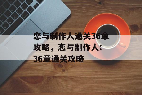 恋与制作人通关36章攻略，恋与制作人: 36章通关攻略