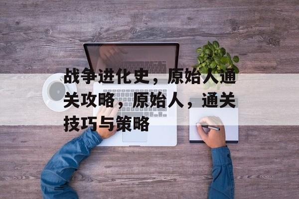 战争进化史,原始人通关攻略,原始人,通关技巧与策略 战争进化史,原始人通关攻略,原始人,通关技巧与策略