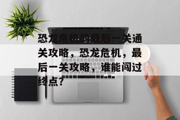 恐龙危机的最后一关通关攻略，恐龙危机，最后一关攻略，谁能闯过终点？