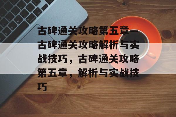 古碑通关攻略第五章—古碑通关攻略解析与实战技巧,古碑通关攻略第五章,解析与实战技巧 古碑通关攻略第五章—古碑通关攻略解析与实战技巧,古碑通关攻略第五章,解析与实战技巧