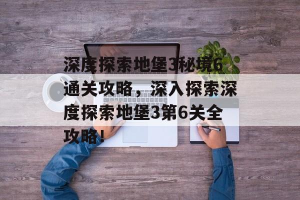 深度探索地堡3秘境6通关攻略，深入探索深度探索地堡3第6关全攻略！
