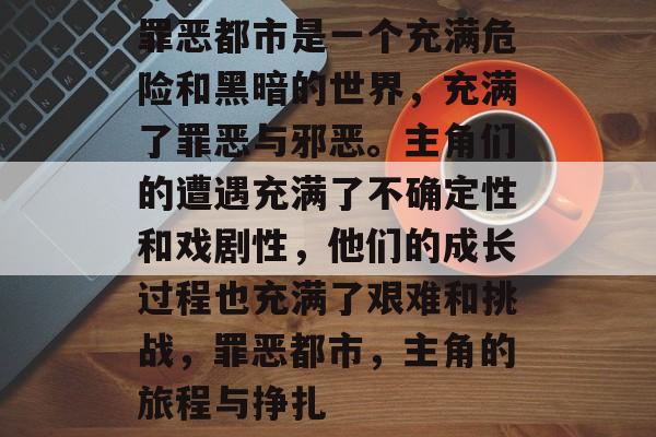罪恶都市是一个充满危险和黑暗的世界,充满了罪恶与邪恶。主角们的遭遇充满了不确定性和戏剧性,他们的成长过程也充满了艰难和挑战,罪恶都市,主角的旅程与挣扎 罪恶都市是一个充满危险和黑暗的世界,充满了罪恶与邪恶。主角们的遭遇充满了不确定性和戏剧性,他们的成长过程也充满了艰难和挑战,罪恶都市,主角的旅程与挣扎