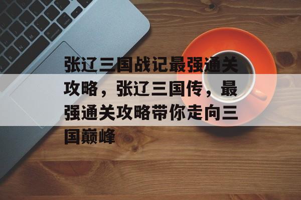 张辽三国战记最强通关攻略,张辽三国传,最强通关攻略带你走向三国巅峰 张辽三国战记最强通关攻略,张辽三国传,最强通关攻略带你走向三国巅峰