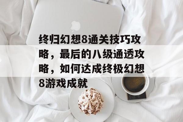 终归幻想8通关技巧攻略,最后的八级通透攻略,如何达成终极幻想8游戏成就 终归幻想8通关技巧攻略,最后的八级通透攻略,如何达成终极幻想8游戏成就