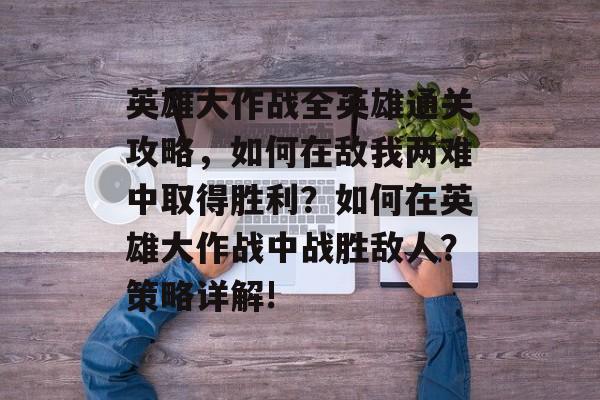 英雄大作战全英雄通关攻略，如何在敌我两难中取得胜利？如何在英雄大作战中战胜敌人？策略详解!