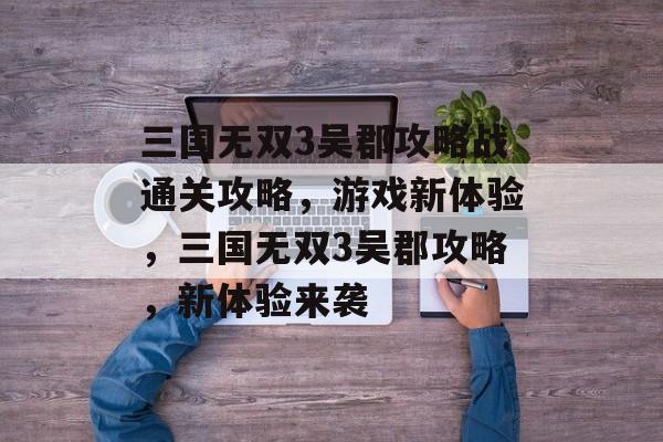三国无双3吴郡攻略战通关攻略,游戏新体验,三国无双3吴郡攻略,新体验来袭 三国无双3吴郡攻略战通关攻略,游戏新体验,三国无双3吴郡攻略,新体验来袭