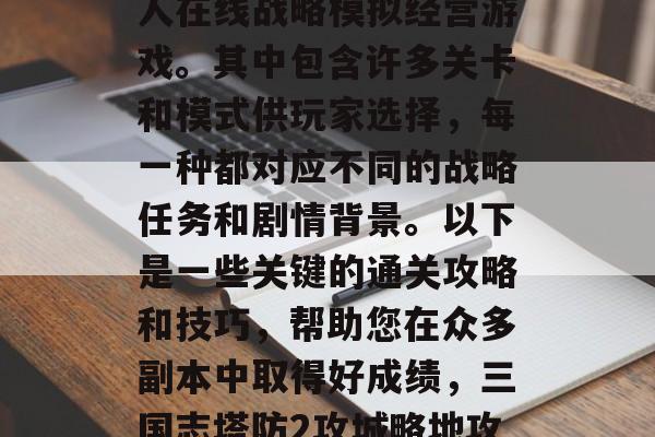 三国志塔防2是一款多人在线战略模拟经营游戏。其中包含许多关卡和模式供玩家选择,每一种都对应不同的战略任务和剧情背景。以下是一些关键的通关攻略和技巧,帮助您在众多副本中取得好成绩,三国志塔防2攻城略地攻略与技巧分享 三国志塔防2是一款多人在线战略模拟经营游戏。其中包含许多关卡和模式供玩家选择,每一种都对应不同的战略任务和剧情背景。以下是一些关键的通关攻略和技巧,帮助您在众多副本中取得好成绩,三国志塔防2攻城略地攻略与技巧分享