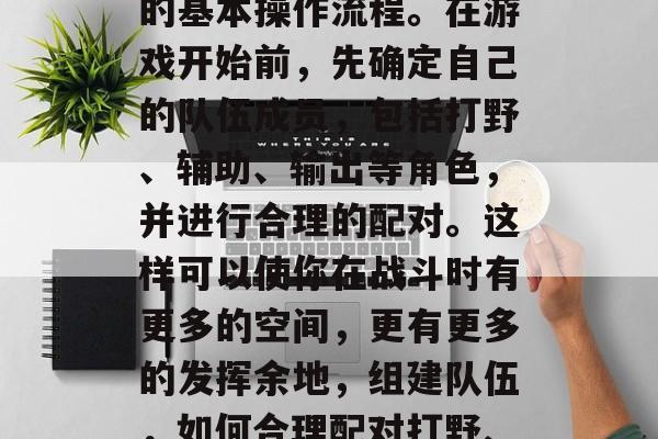 首先,你需要熟悉游戏的基本操作流程。在游戏开始前,先确定自己的队伍成员,包括打野、辅助、输出等角色,并进行合理的配对。这样可以使你在战斗时有更多的空间,更有更多的发挥余地,组建队伍,如何合理配对打野、辅助和输出角色 首先,你需要熟悉游戏的基本操作流程。在游戏开始前,先确定自己的队伍成员,包括打野、辅助、输出等角色,并进行合理的配对。这样可以使你在战斗时有更多的空间,更有更多的发挥余地,组建队伍,如何合理配对打野、辅助和输出角色
