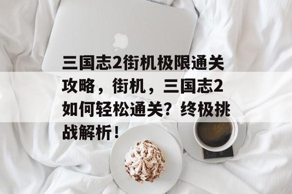 三国志2街机极限通关攻略，街机，三国志2如何轻松通关？终极挑战解析！