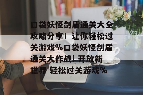 口袋妖怪剑盾通关大全攻略分享!让你轻松过关游戏%口袋妖怪剑盾通关大作战! 开放新世界 轻松过关游戏% 口袋妖怪剑盾通关大全攻略分享!让你轻松过关游戏%口袋妖怪剑盾通关大作战! 开放新世界 轻松过关游戏%