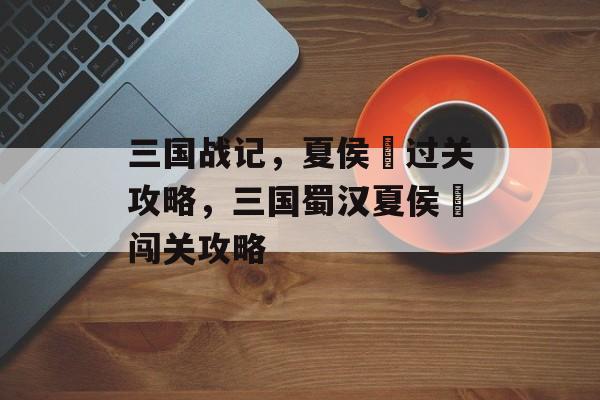 三国战记,夏侯惇过关攻略,三国蜀汉夏侯惇闯关攻略 三国战记,夏侯惇过关攻略,三国蜀汉夏侯惇闯关攻略