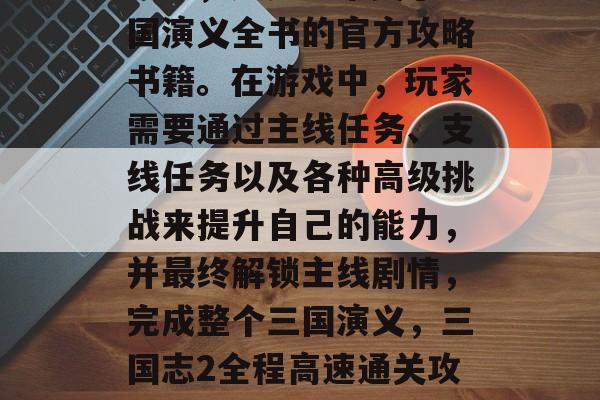 三国志2全程高速通关攻略,这是一本关于三国演义全书的官方攻略书籍。在游戏中,玩家需要通过主线任务、支线任务以及各种高级挑战来提升自己的能力,并最终解锁主线剧情,完成整个三国演义,三国志2全程高速通关攻略,全程打怪、钓鱼、开挂 三国志2全程高速通关攻略,这是一本关于三国演义全书的官方攻略书籍。在游戏中,玩家需要通过主线任务、支线任务以及各种高级挑战来提升自己的能力,并最终解锁主线剧情,完成整个三国演义,三国志2全程高速通关攻略,全程打怪、钓鱼、开挂