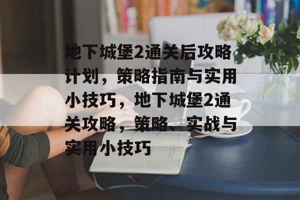地下城堡2通关后攻略计划，策略指南与实用小技巧，地下城堡2通关攻略，策略、实战与实用小技巧