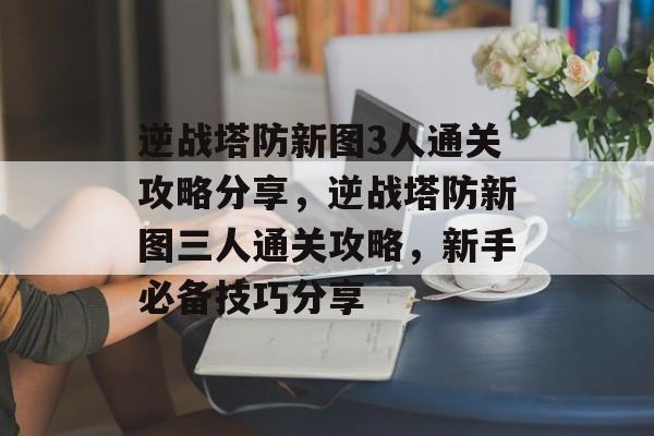 逆战塔防新图3人通关攻略分享,逆战塔防新图三人通关攻略,新手必备技巧分享 逆战塔防新图3人通关攻略分享,逆战塔防新图三人通关攻略,新手必备技巧分享