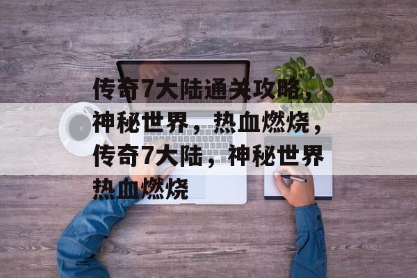 传奇7大陆通关攻略,神秘世界,热血燃烧,传奇7大陆,神秘世界热血燃烧 传奇7大陆通关攻略,神秘世界,热血燃烧,传奇7大陆,神秘世界热血燃烧