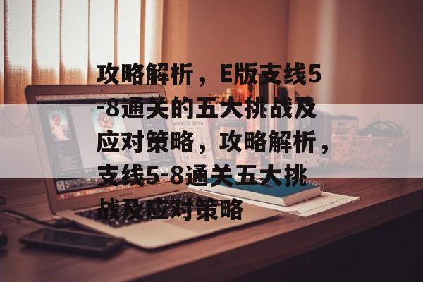 攻略解析，E版支线5-8通关的五大挑战及应对策略，攻略解析，支线5-8通关五大挑战及应对策略