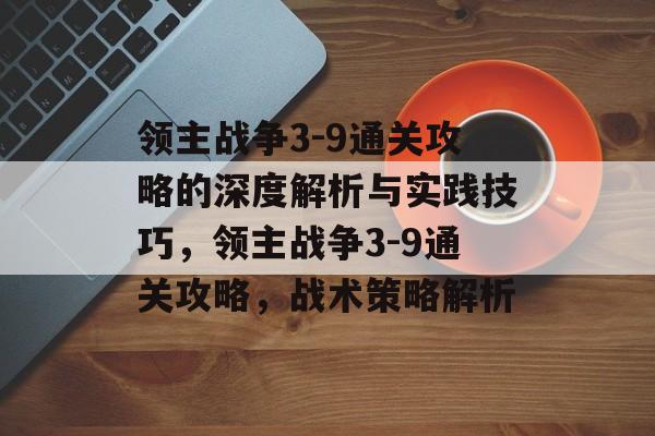 领主战争3-9通关攻略的深度解析与实践技巧,领主战争3-9通关攻略,战术策略解析 领主战争3-9通关攻略的深度解析与实践技巧,领主战争3-9通关攻略,战术策略解析