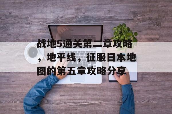 战地5通关第二章攻略，地平线，征服日本地图的第五章攻略分享
