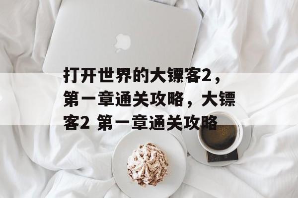 打开世界的大镖客2,第一章通关攻略,大镖客2 第一章通关攻略 打开世界的大镖客2,第一章通关攻略,大镖客2 第一章通关攻略