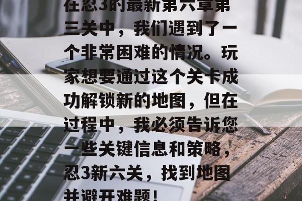 在忍3的最新第六章第三关中,我们遇到了一个非常困难的情况。玩家想要通过这个关卡成功解锁新的地图,但在过程中,我必须告诉您一些关键信息和策略,忍3新六关,找到地图并避开难题! 在忍3的最新第六章第三关中,我们遇到了一个非常困难的情况。玩家想要通过这个关卡成功解锁新的地图,但在过程中,我必须告诉您一些关键信息和策略,忍3新六关,找到地图并避开难题!